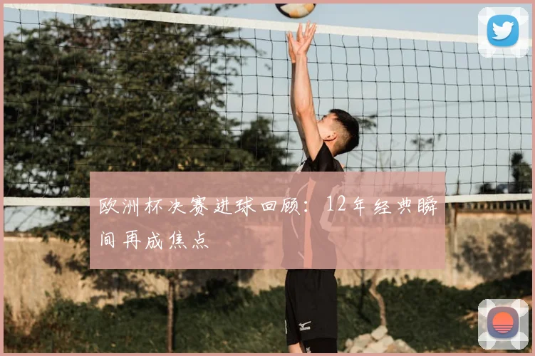 欧洲杯决赛进球回顾:12年经典瞬间再成焦点